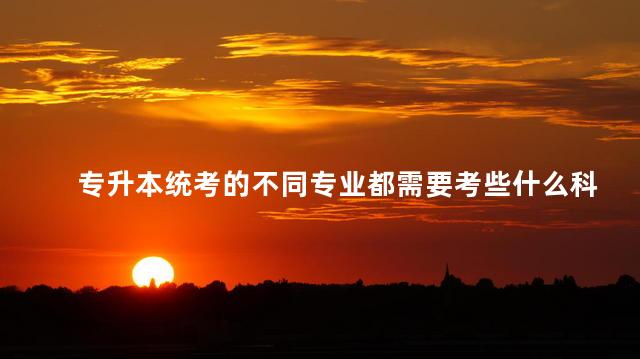 專升本統(tǒng)考的不同專業(yè)都需要考些什么科目